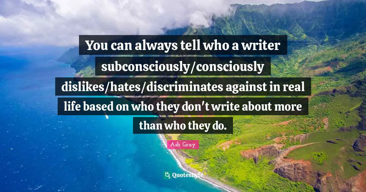 You can always tell who a writer subconsciously/consciously dislikes/hates/discriminates against in real life based on who they don't write about more than who they do.