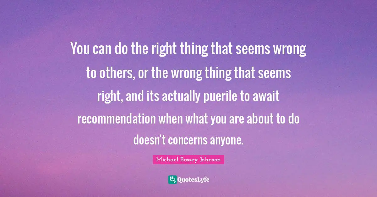 Michael Bassey Johnson Quotes: You can do the right thing that seems wrong to others, or the wrong thing that seems right, and its actually puerile to await recommendation when what you are about to do doesn't concerns anyone.