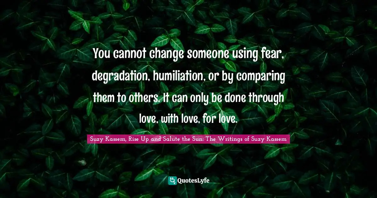 You cannot change someone using fear, degradation, humiliation, or by comparing them to others. It can only be done through love, with love, for love.
