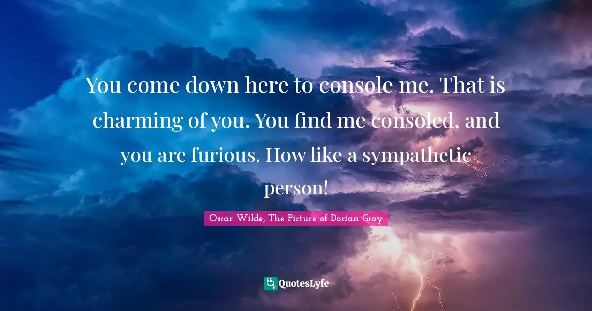 You come down here to console me. That is charming of you. You find me consoled, and you are furious. How like a sympathetic person!