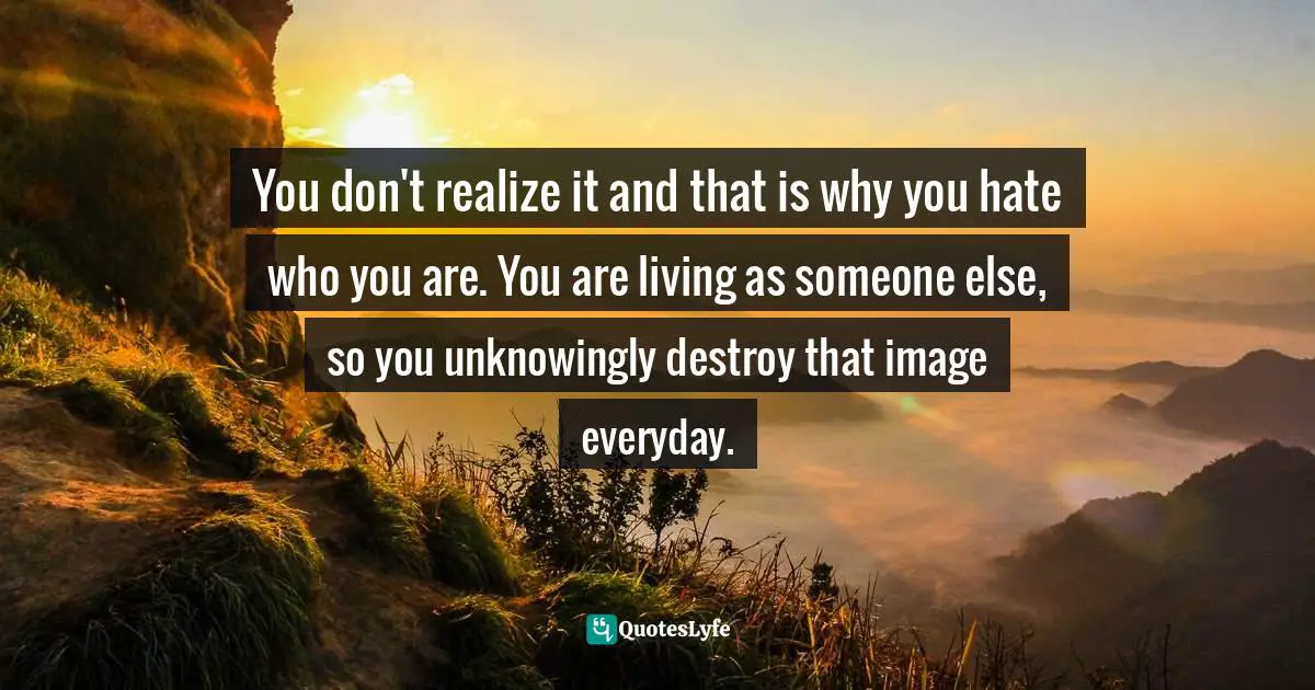 You don't realize it and that is why you hate who you are. You are living as someone else, so you unknowingly destroy that image everyday.