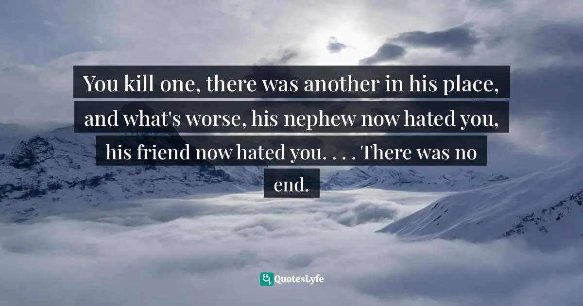 You kill one, there was another in his place, and what's worse, his nephew now hated you, his friend now hated you. . . . There was no end.