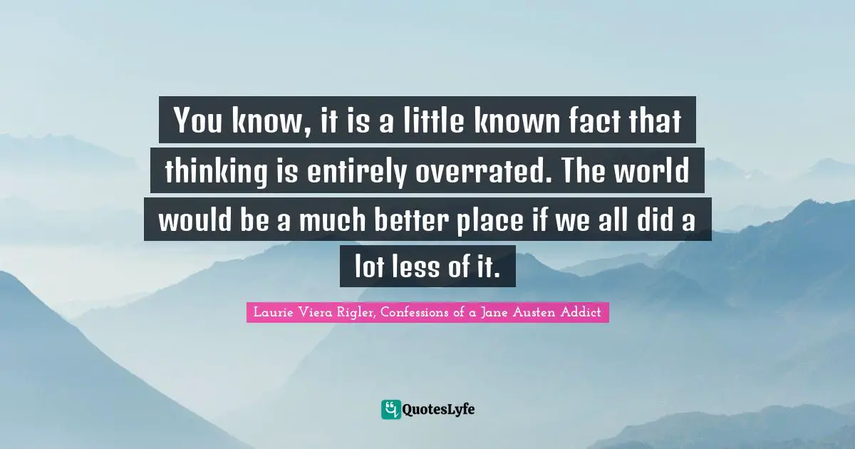 You know, it is a little known fact that thinking is entirely overrated. The world would be a much better place if we all did a lot less of it.