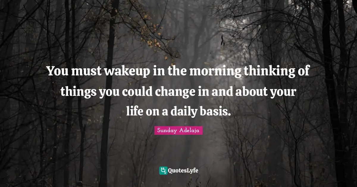 You must wakeup in the morning thinking of things you could change in and about your life on a daily basis.