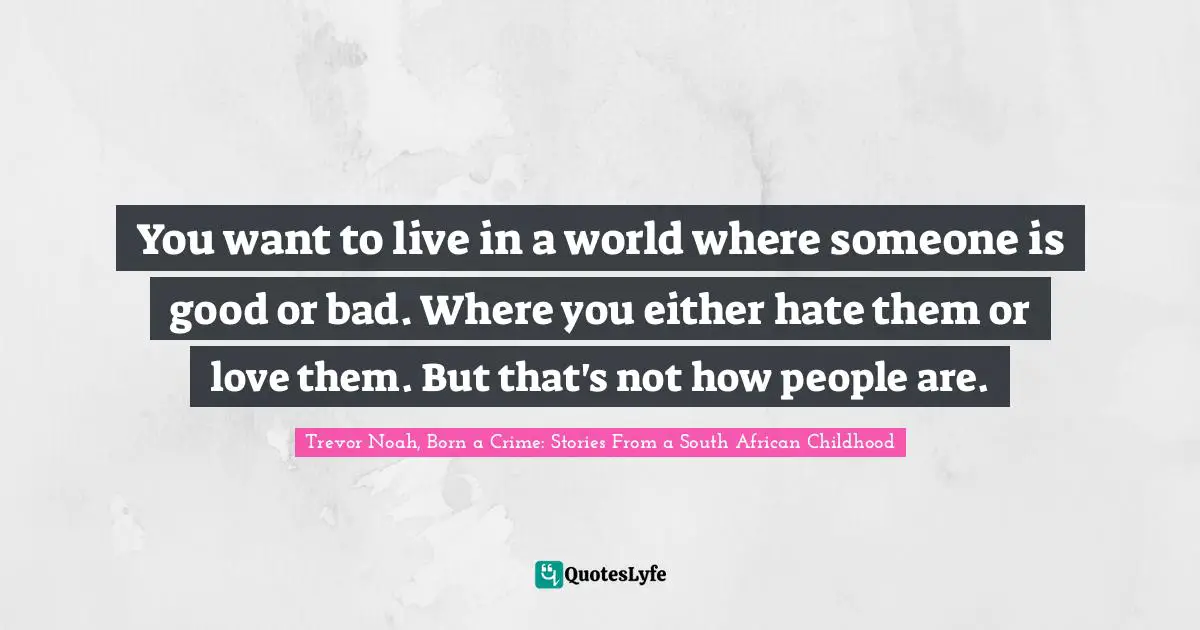 Trevor Noah, Born A Crime: Stories From A South African Childhood Quotes: "You want to live in a world where someone is good or bad. Where you either hate them or love them. But that's not how people are."