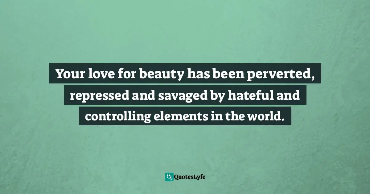 Your love for beauty has been perverted, repressed and savaged by hateful and controlling elements in the world.