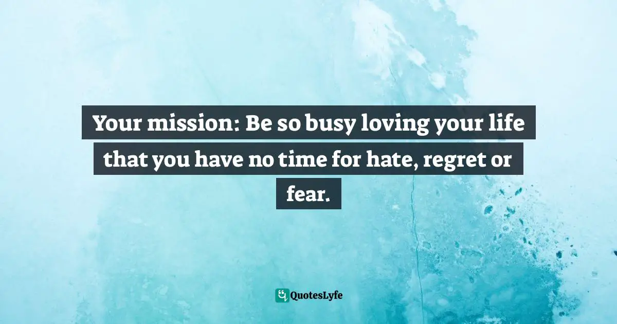 Your mission: Be so busy loving your life that you have no time for hate, regret or fear.
