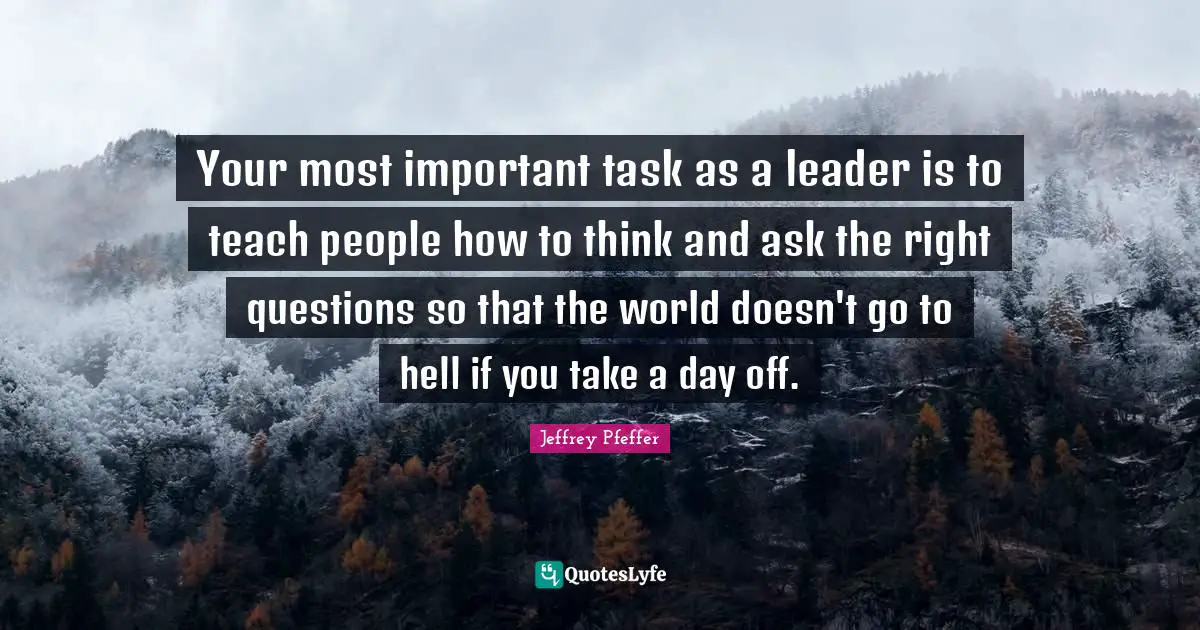 Mentoring Quotes: "Your most important task as a leader is to teach people how to think and ask the right questions so that the world doesn't go to hell if you take a day off."