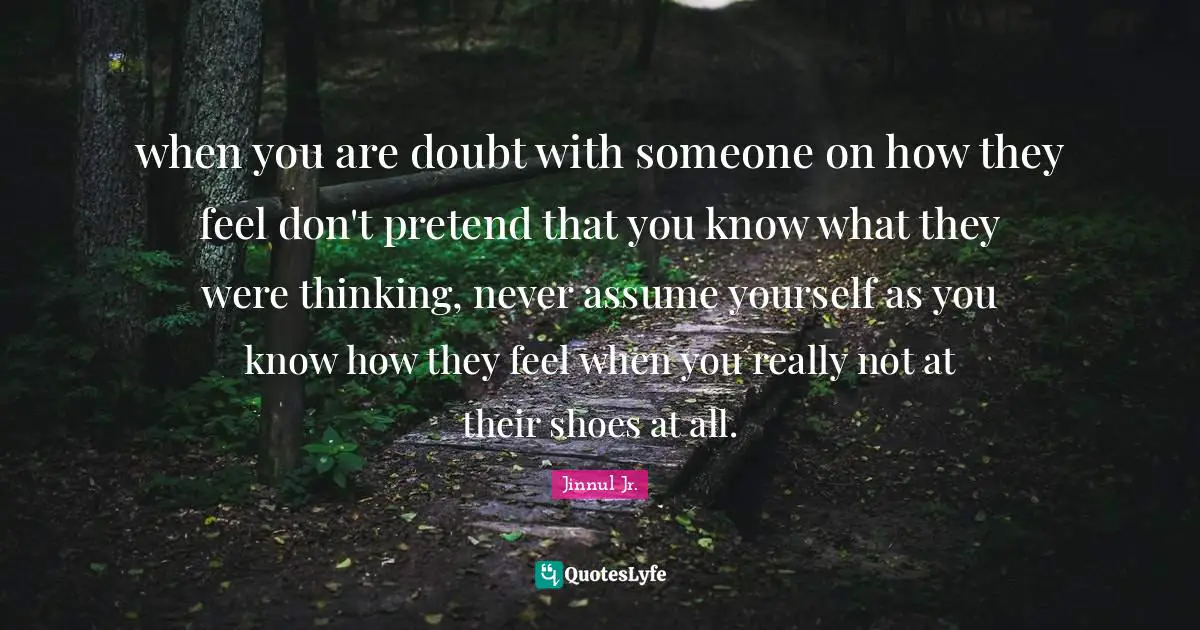 Jinnul Jr. Quotes: when you are doubt with someone on how they feel don't pretend that you know what they were thinking, never assume yourself as you know how they feel when you really not at their shoes at all.