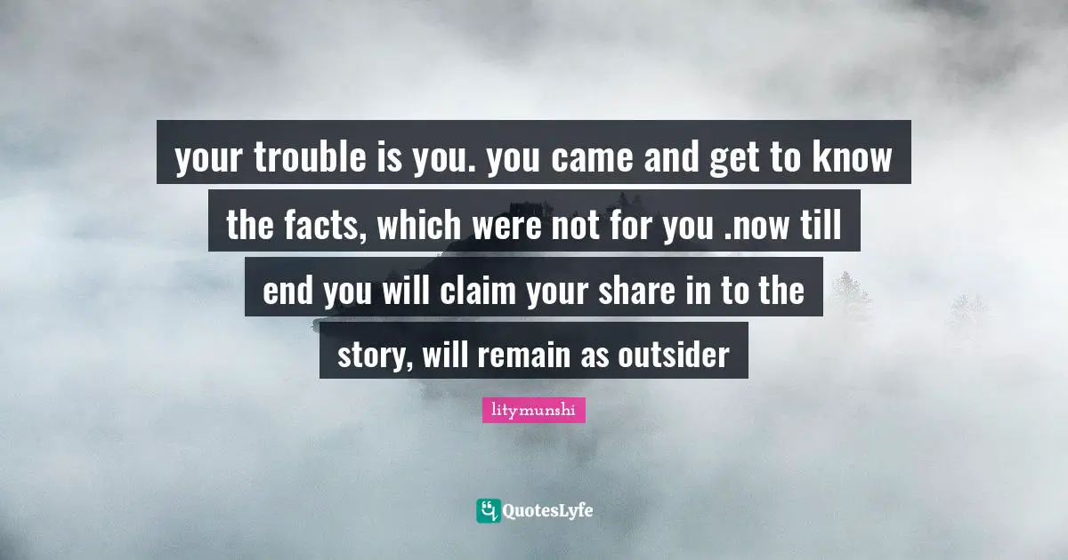 your trouble is you. you came and get to know the facts, which were not for you .now till end you will claim your share in to the story, will remain as outsider