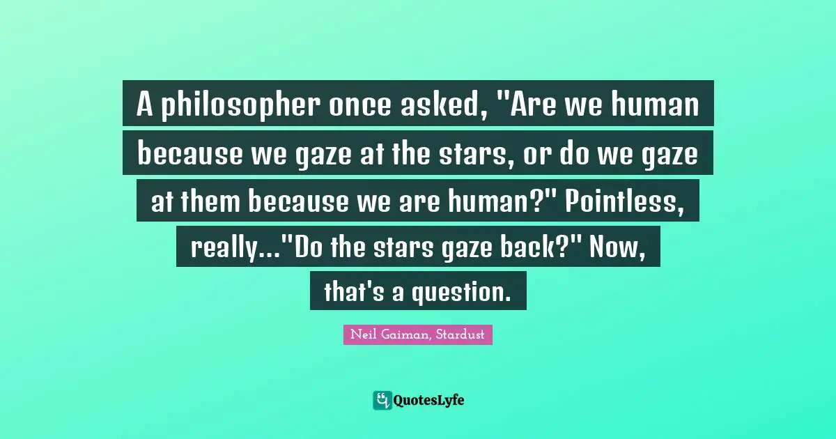 A philosopher once asked, "Are we human because we gaze at the stars, or do we gaze at them because we are human?" Pointless, really..."Do the stars gaze back?" Now, that's a question.