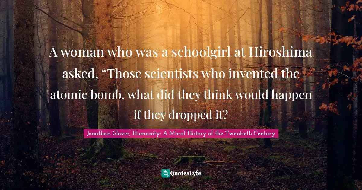 A woman who was a schoolgirl at Hiroshima asked, “Those scientists who invented the atomic bomb, what did they think would happen if they dropped it?