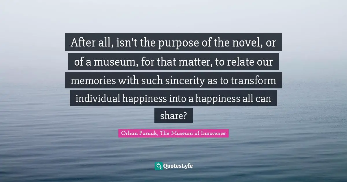 Orhan Pamuk, The Museum Of Innocence Quotes: "After all, isn't the purpose of the novel, or of a museum, for that matter, to relate our memories with such sincerity as to transform individual happiness into a happiness all can share?"