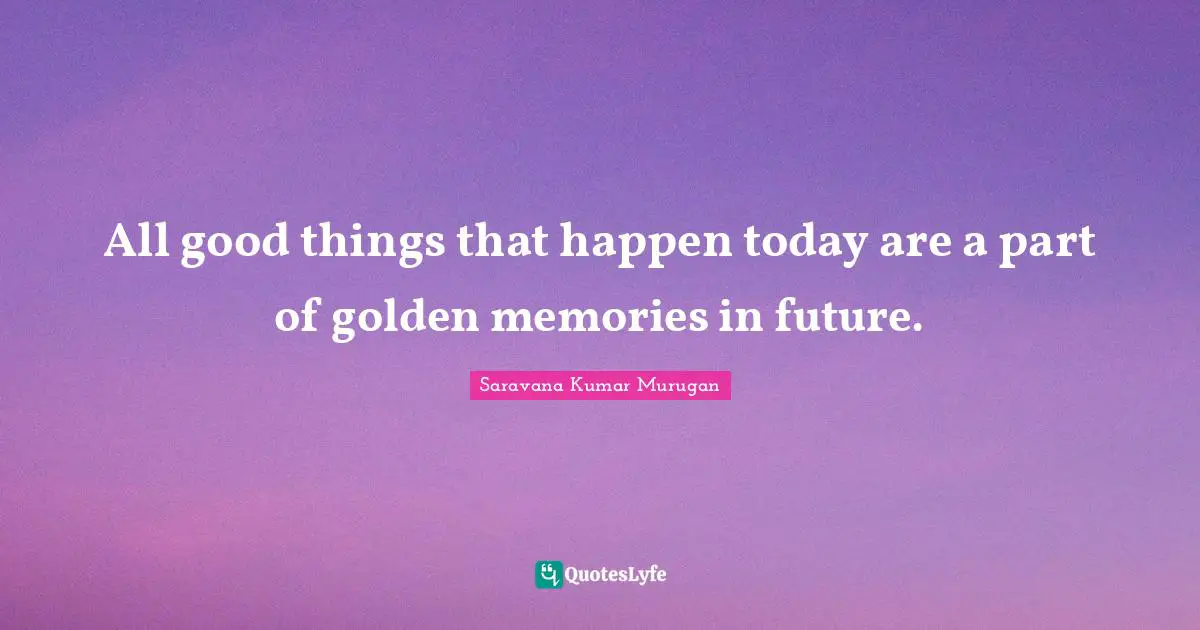 All good things that happen today are a part of golden memories in future.