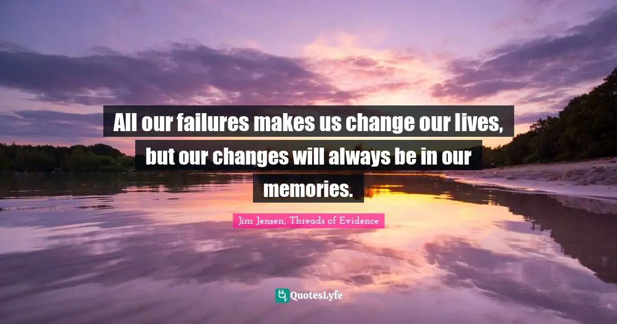 All our failures makes us change our lives, but our changes will always be in our memories.