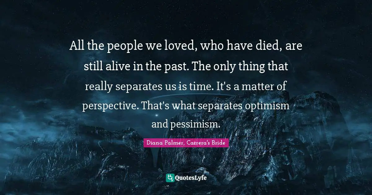 All the people we loved, who have died, are still alive in the past. The only thing that really separates us is time. It's a matter of perspective. That's what separates optimism and pessimism.