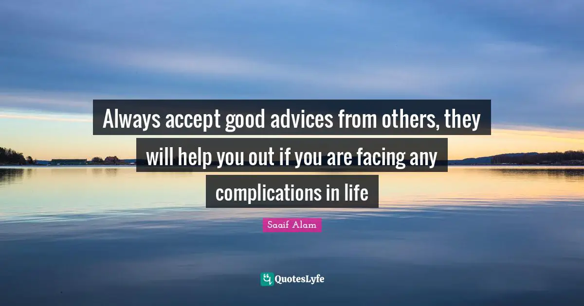 Always accept good advices from others, they will help you out if you are facing any complications in life