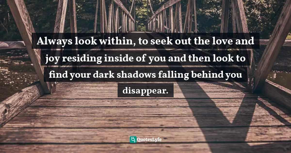 Always look within, to seek out the love and joy residing inside of you and then look to find your dark shadows falling behind you disappear.