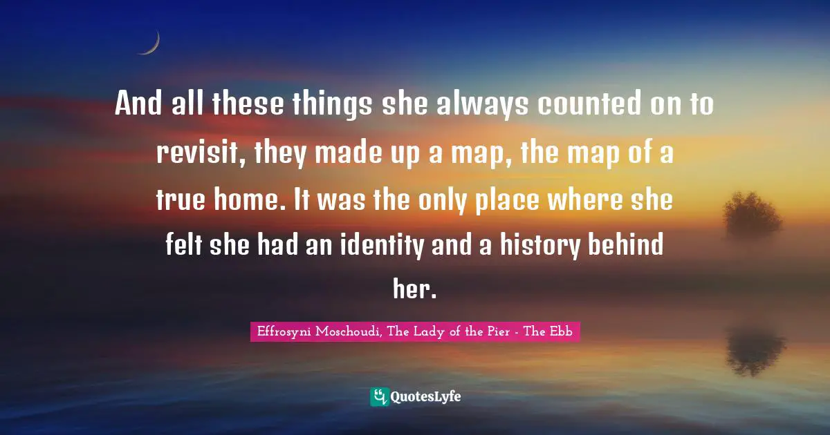 And all these things she always counted on to revisit, they made up a map, the map of a true home. It was the only place where she felt she had an identity and a history behind her.