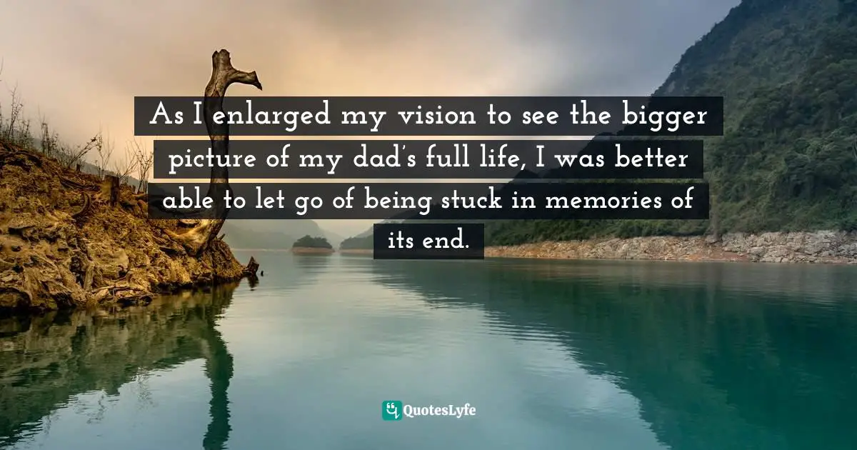As I enlarged my vision to see the bigger picture of my dad’s full life, I was better able to let go of being stuck in memories of its end.