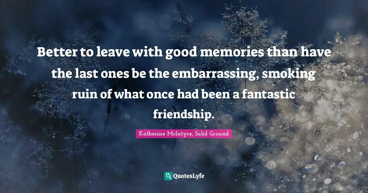 Katherine McIntyre, Solid Ground Quotes: "Better to leave with good memories than have the last ones be the embarrassing, smoking ruin of what once had been a fantastic friendship."