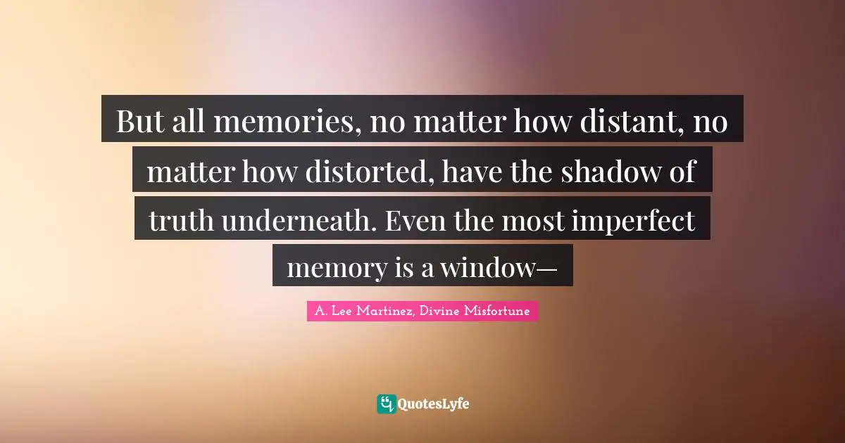 But all memories, no matter how distant, no matter how distorted, have the shadow of truth underneath. Even the most imperfect memory is a window—
