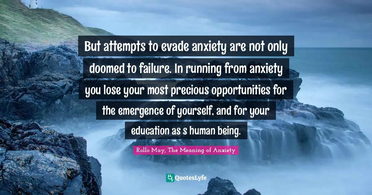 But attempts to evade anxiety are not only doomed to failure. In running from anxiety you lose your most precious opportunities for the emergence of yourself, and for your education as s human being.