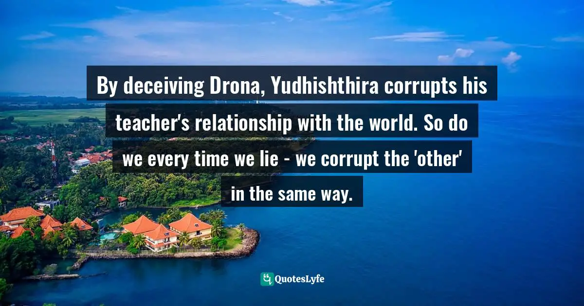 By deceiving Drona, Yudhishthira corrupts his teacher's relationship with the world. So do we every time we lie - we corrupt the 'other' in the same way.