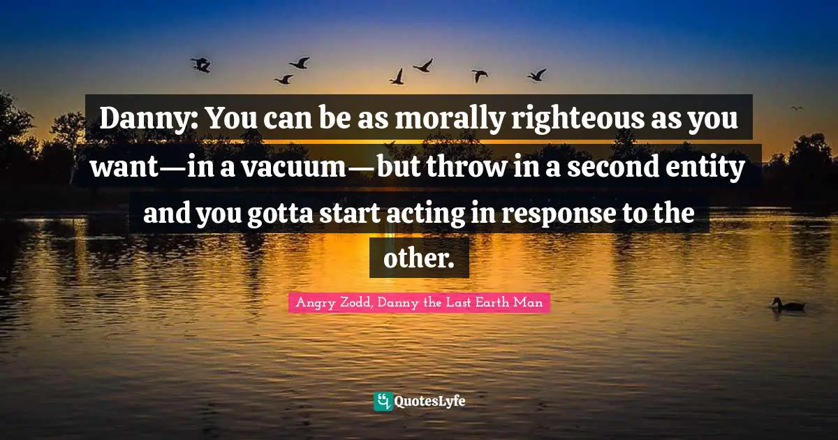 Danny: You can be as morally righteous as you want—in a vacuum—but throw in a second entity and you gotta start acting in response to the other.