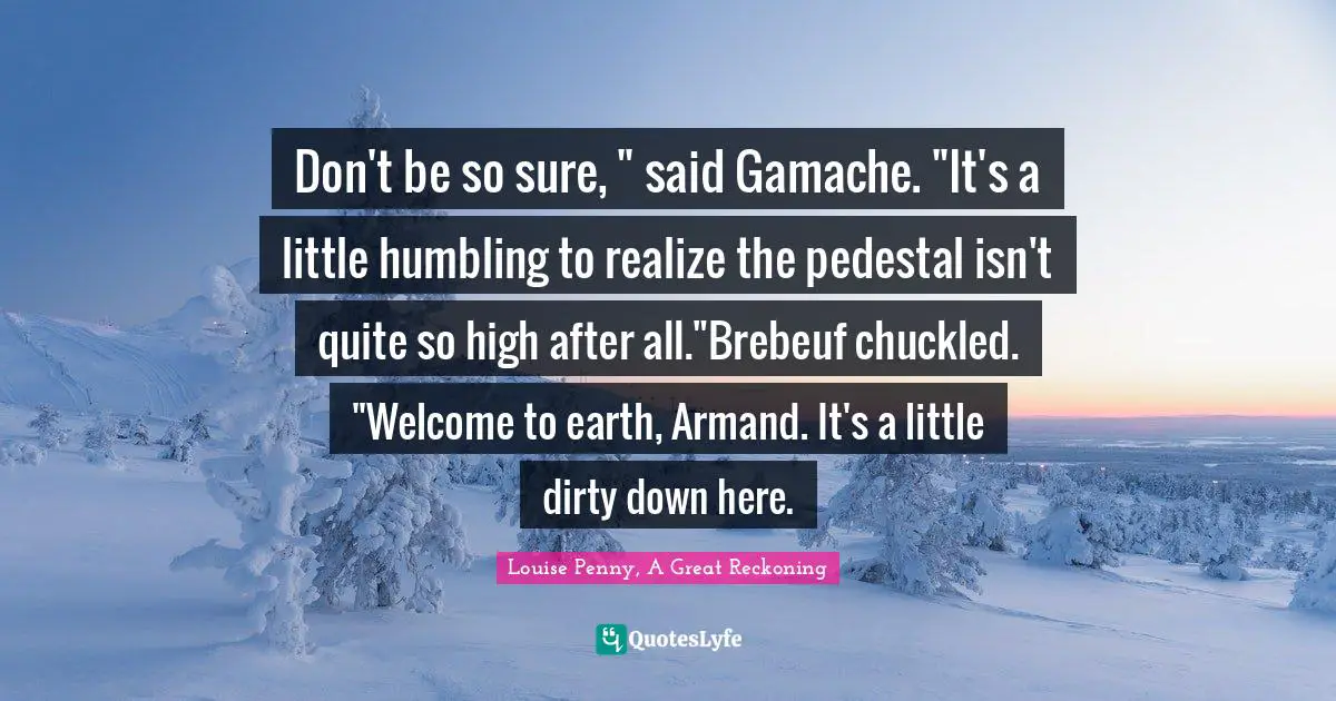 Don't be so sure, " said Gamache. "It's a little humbling to realize the pedestal isn't quite so high after all."Brebeuf chuckled. "Welcome to earth, Armand. It's a little dirty down here.