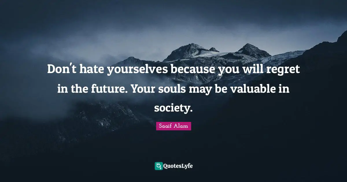 Don't hate yourselves because you will regret in the future. Your souls may be valuable in society.