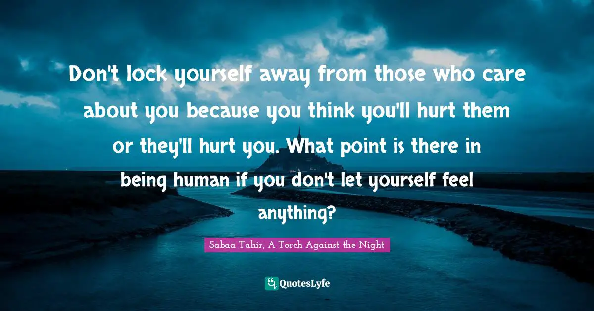 Don't lock yourself away from those who care about you because you think you'll hurt them or they'll hurt you. What point is there in being human if you don't let yourself feel anything?