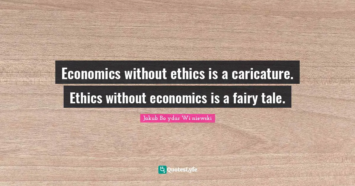 Economics without ethics is a caricature. Ethics without economics is a fairy tale.