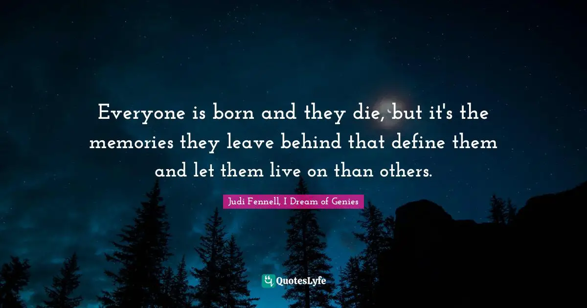 Everyone is born and they die, but it's the memories they leave behind that define them and let them live on than others.