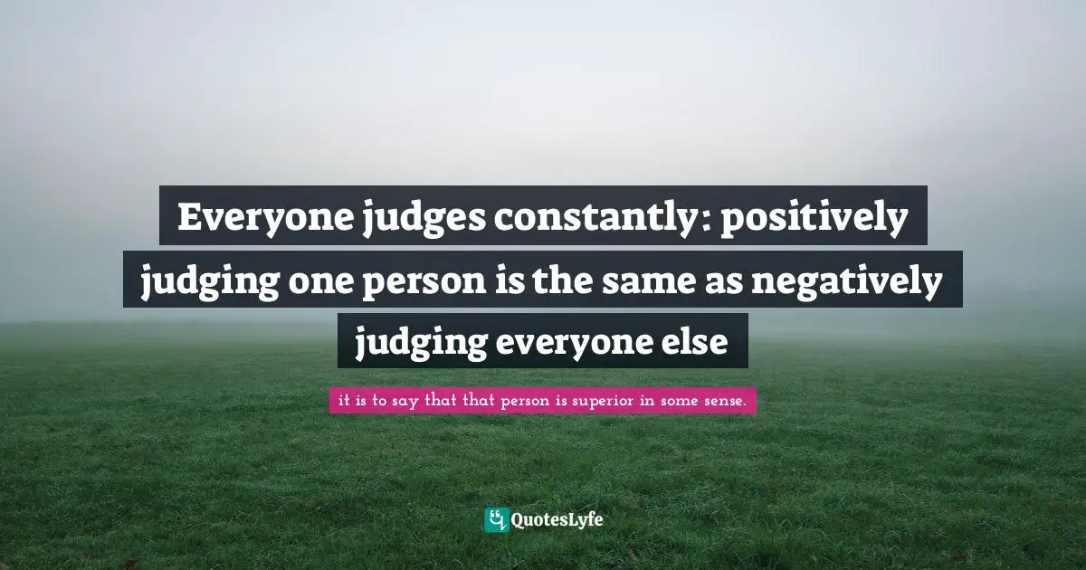 Everyone judges constantly: positively judging one person is the same as negatively judging everyone else