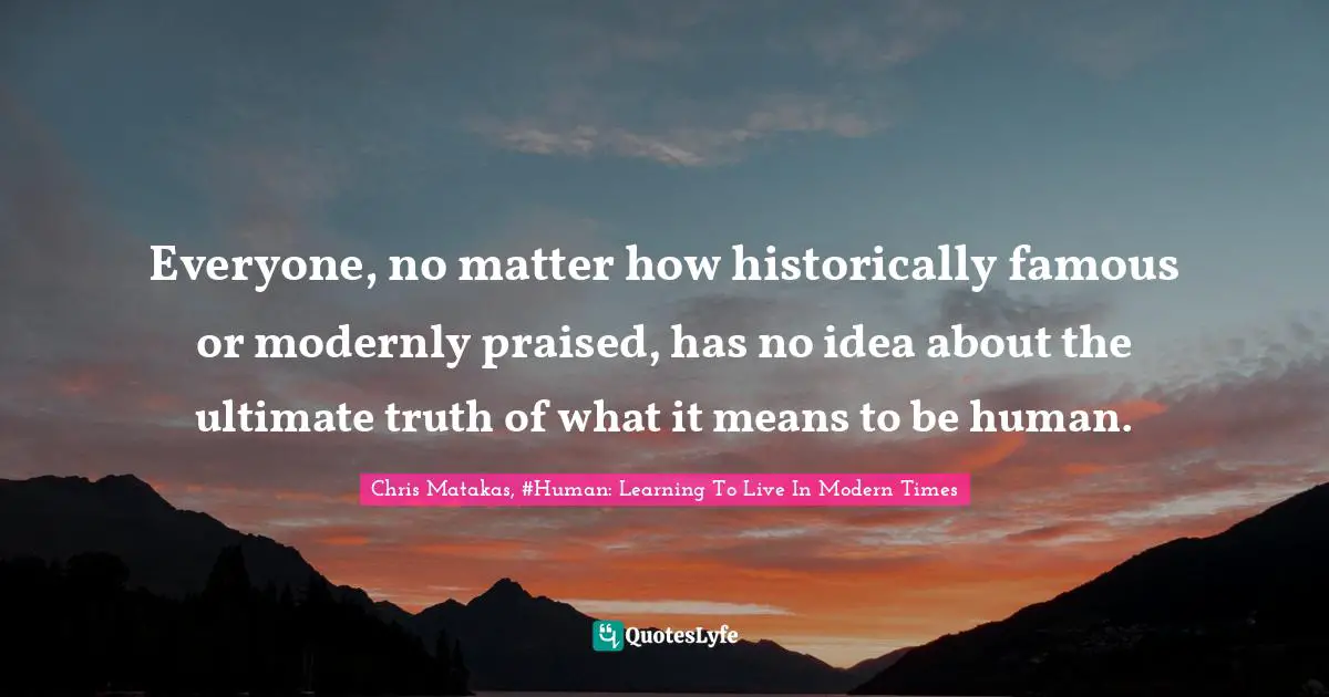 Everyone, no matter how historically famous or modernly praised, has no idea about the ultimate truth of what it means to be human.