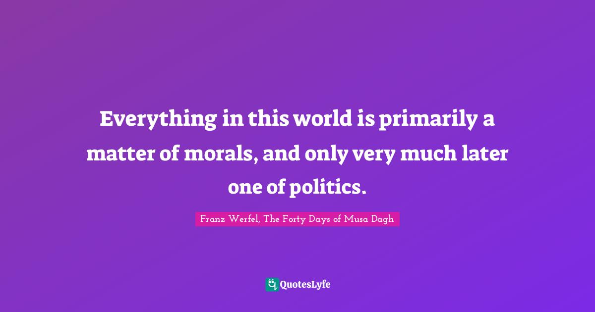Franz Werfel Quotes: "Everything in this world is primarily a matter of morals, and only very much later one of politics."