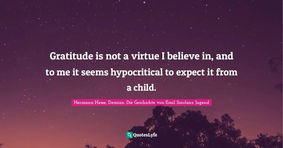 Gratitude is not a virtue I believe in, and to me it seems hypocritical to expect it from a child.