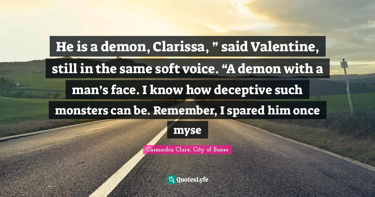 Clary Fray Quotes: "He is a demon, Clarissa, ” said Valentine, still in the same soft voice. “A demon with a man’s face. I know how deceptive such monsters can be. Remember, I spared him once myse"