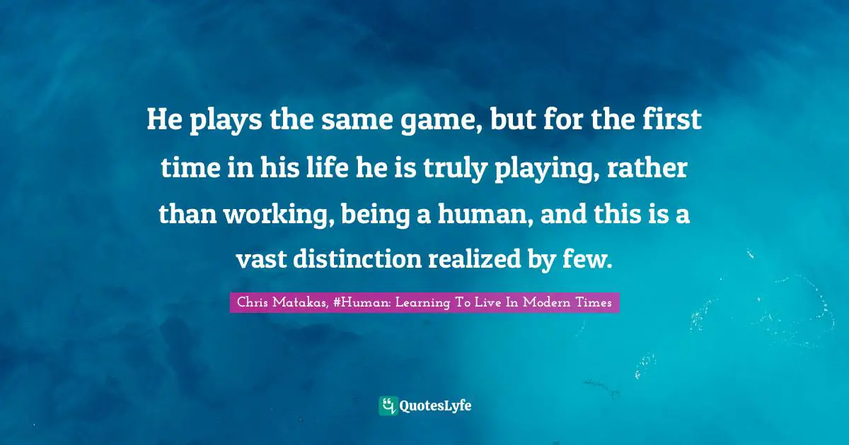 He plays the same game, but for the first time in his life he is truly playing, rather than working, being a human, and this is a vast distinction realized by few.