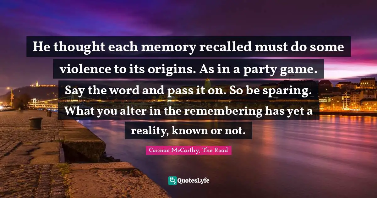 He thought each memory recalled must do some violence to its origins. As in a party game. Say the word and pass it on. So be sparing. What you alter in the remembering has yet a reality, known or not.