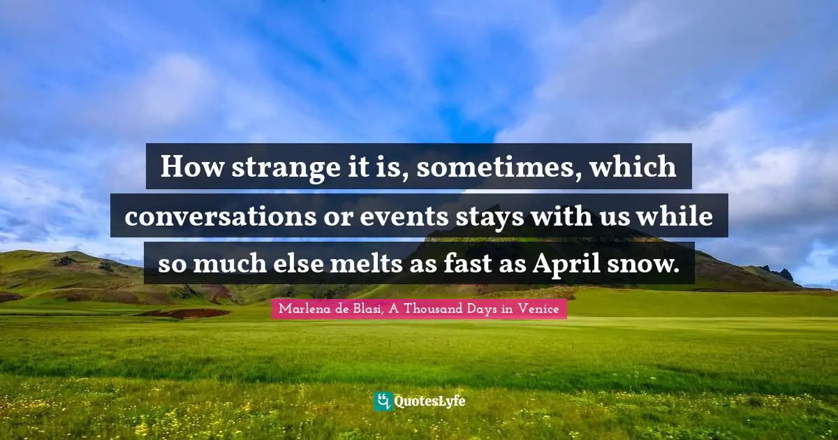 How strange it is, sometimes, which conversations or events stays with us while so much else melts as fast as April snow.