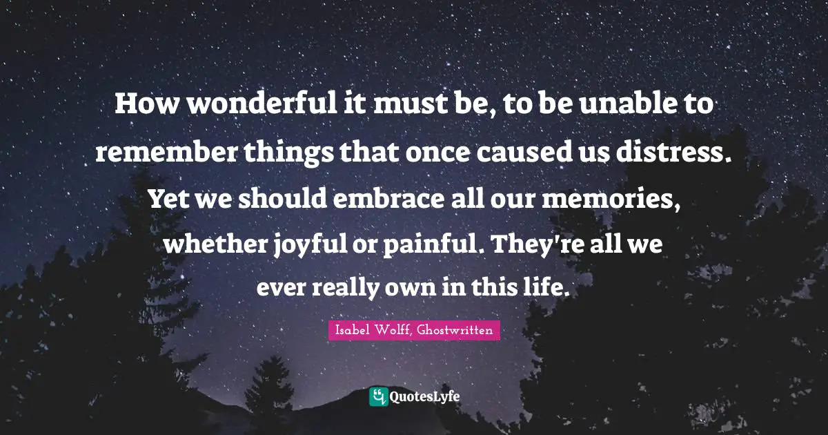 How wonderful it must be, to be unable to remember things that once caused us distress. Yet we should embrace all our memories, whether joyful or painful. They're all we ever really own in this life.