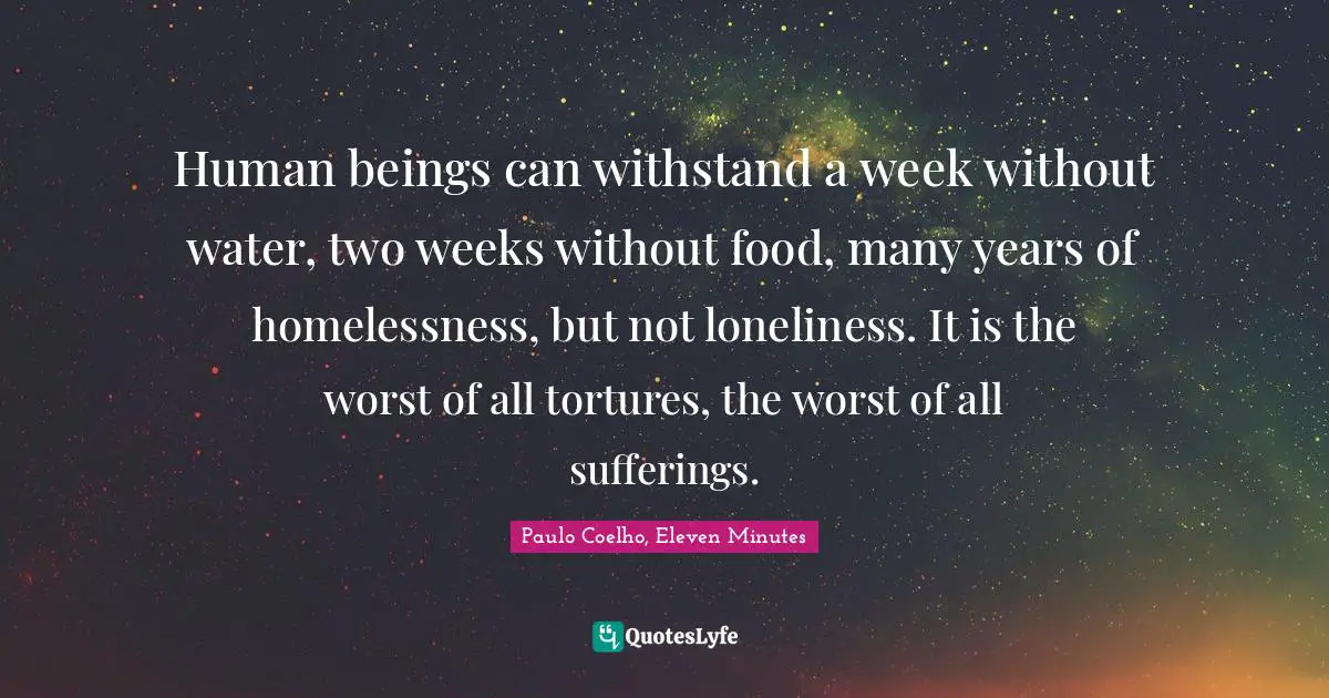 Human beings can withstand a week without water, two weeks without food, many years of homelessness, but not loneliness. It is the worst of all tortures, the worst of all sufferings.