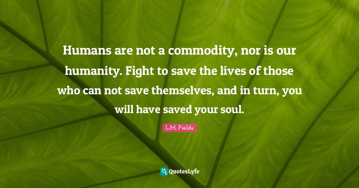 Humans are not a commodity, nor is our humanity. Fight to save the lives of those who can not save themselves, and in turn, you will have saved your soul.
