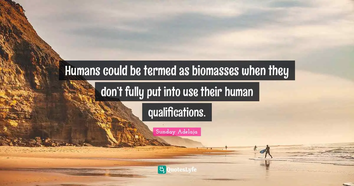 Humans could be termed as biomasses when they don’t fully put into use their human qualifications.