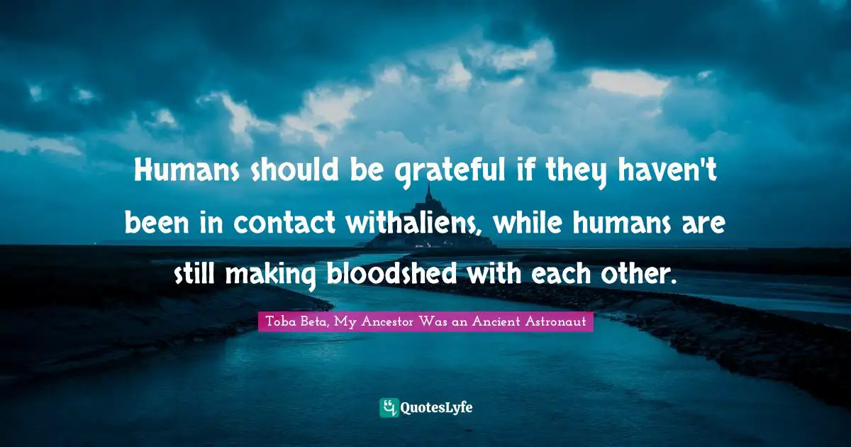 Humans should be grateful if they haven't been in contact withaliens, while humans are still making bloodshed with each other.