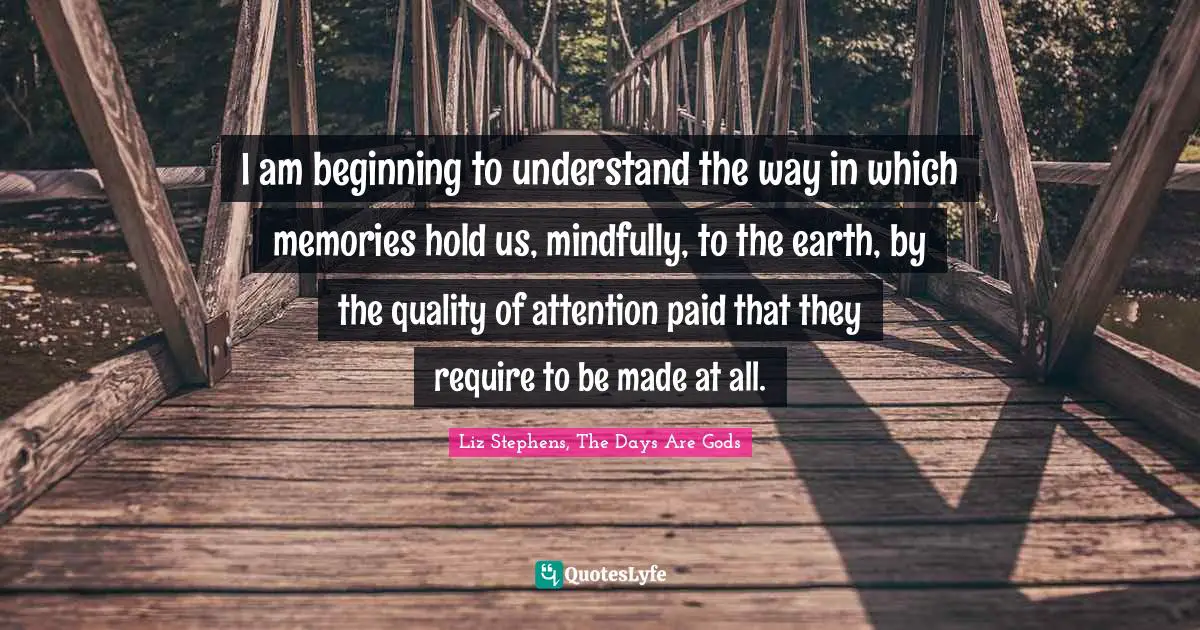 I am beginning to understand the way in which memories hold us, mindfully, to the earth, by the quality of attention paid that they require to be made at all.