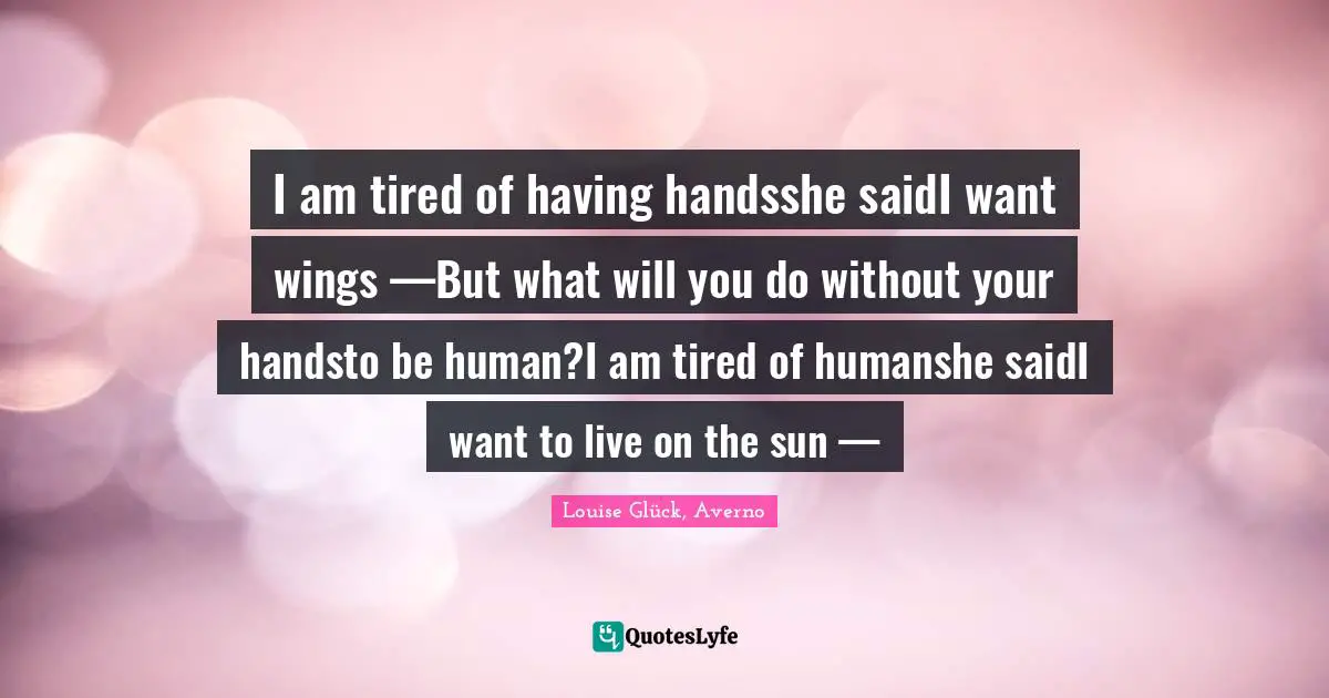 I am tired of having handsshe saidI want wings —But what will you do without your handsto be human?I am tired of humanshe saidI want to live on the sun —