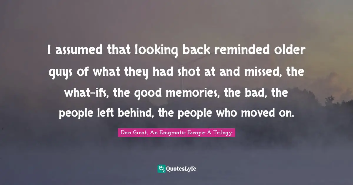I assumed that looking back reminded older guys of what they had shot at and missed, the what-ifs, the good memories, the bad, the people left behind, the people who moved on.